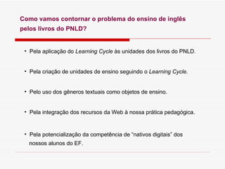 Como vamos contornar o problema do ensino de ingl ês  pelos livros do PNLD? Pela aplicaç ão do  Learning Cycle  às unidades dos livros do PNLD . Pela criação de unidades de ensino seguindo o  Learning Cycle . Pelo uso dos gêneros textuais como objetos de ensino. Pela integração dos recursos da Web à nossa prática pedagógica. Pela potencialização da competência de “nativos digitais” dos  nossos alunos do EF. 
