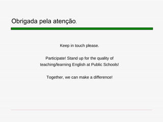 Keep in touch please. Participate! Stand up for the quality of teaching/learning English at Public Schools! Together, we can make a difference! Obrigada pela atenç ão . 