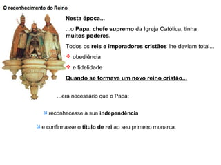 Nesta época...
...o Papa, chefe supremo da Igreja Católica, tinha
muitos poderes.
Todos os reis e imperadores cristãos lhe deviam total...
 obediência
 e fidelidade
Quando se formava um novo reino cristão...
...era necessário que o Papa:
 reconhecesse a sua independência
 e confirmasse o título de rei ao seu primeiro monarca.
 