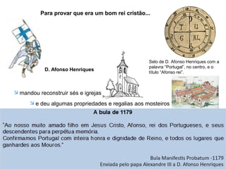 Para provar que era um bom rei cristão...
D. Afonso Henriques
 mandou reconstruir sés e igrejas
 e deu algumas propriedades e regalias aos mosteiros
Apesar de todos os serviços prestados à Igreja...
...Só em 1179...
...é que o Papa Alexandre III reconheceu D. Afonso
Henriques como rei de Portugal.
Selo de D. Afonso Henriques com a
palavra “Portugal”, no centro, e o
título “Afonso rei”.
 