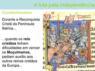 A luta pela independência
O Condado Portucalense
Durante a Reconquista
Cristã da Península
Ibérica...
...quando os reis
cristãos tinham
dificuldades em vencer
os Muçulmanos,
pediam auxílio aos
outros reinos cristãos
da Europa...
 