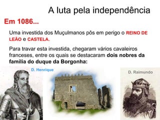 A luta pela independência
Em 1086...
Uma investida dos Muçulmanos pôs em perigo o REINO DE
LEÃO e CASTELA.
Para travar esta investida, chegaram vários cavaleiros
franceses, entre os quais se destacaram dois nobres da
família do duque da Borgonha:
D. Raimundo
D. Henrique
 