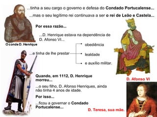 ...tinha a seu cargo o governo e defesa do Condado Portucalense...
D. Afonso VI
...mas o seu legítimo rei continuava a ser o rei de Leão e Castela...
Por essa razão...
...D. Henrique estava na dependência de
D. Afonso VI...
Quando, em 1112, D. Henrique
morreu...
...o seu filho, D. Afonso Henriques, ainda
não tinha 4 anos de idade.
Por isso...
...ficou a governar o Condado
Portucalense...
D. Teresa, sua mãe.
...e tinha de lhe prestar
obediência
lealdade
e auxílio militar.
 
