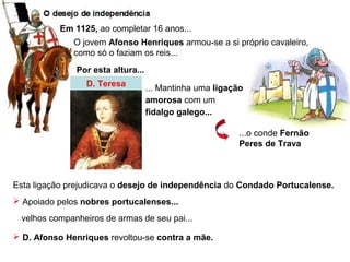 Em 1125, ao completar 16 anos...
O jovem Afonso Henriques armou-se a si próprio cavaleiro,
como só o faziam os reis...
Por esta altura...
D. Teresa ... Mantinha uma ligação
amorosa com um
fidalgo galego...
...o conde Fernão
Peres de Trava
Esta ligação prejudicava o desejo de independência do Condado Portucalense.
 Apoiado pelos nobres portucalenses...
velhos companheiros de armas de seu pai...
 D. Afonso Henriques revoltou-se contra a mãe.
 