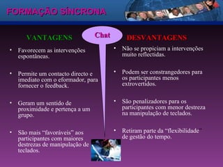 FORMAÇÃO SÍNCRONA Favorecem as intervenções espontâneas.  Permite um contacto directo e imediato com o eformador, para fornecer o feedback. Geram um sentido de proximidade e pertença a um grupo.  São mais “favoráveis” aos participantes com maiores destrezas de manipulação de teclados.  VANTAGENS Não se propiciam a intervenções muito reflectidas.  Podem ser constrangedores para os participantes menos extrovertidos.  São penalizadores para os participantes com menor destreza na manipulação de teclados.  Retiram parte da “flexibilidade ”  de gestão do tempo.  DESVANTAGENS Chat 