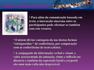 Áudio ou videoconferência Para além da comunicação baseada em texto, a interacção síncrona entre os participantes pode efectuar-se também com este recurso.   Existem óbvias vantagens do uso destas formas “enriquecidas “ de conferência, por comparação com as conferências de texto (chats).  A conjugação da informação verbal e visual, o valor acrescentado da entoação, ritmo e inflexão no discurso e também da expressão facial e corporal são uma mais-valia não desprezível.  