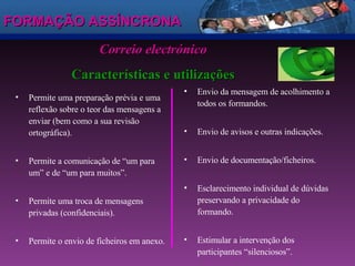 FORMAÇÃO ASSÍNCRONA Permite uma preparação prévia e uma reflexão sobre o teor das mensagens a enviar (bem como a sua revisão ortográfica). Permite a comunicação de “um para um” e de “um para muitos”. Permite uma troca de mensagens privadas (confidenciais). Permite o envio de ficheiros em anexo. Correio electrónico Características e utilizações Envio da mensagem de acolhimento a todos os formandos. Envio de avisos e outras indicações. Envio de documentação/ficheiros. Esclarecimento individual de dúvidas preservando a privacidade do formando. Estimular a intervenção dos participantes “silenciosos”. 