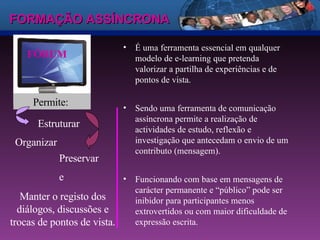 FORMAÇÃO ASSÍNCRONA FÓRUM É uma ferramenta essencial em qualquer modelo de e-learning que pretenda valorizar a partilha de experiências e de pontos de vista. Sendo uma ferramenta de comunicação assíncrona permite a realização de actividades de estudo, reflexão e investigação que antecedam o envio de um contributo (mensagem). Funcionando com base em mensagens de carácter permanente e “público” pode ser inibidor para participantes menos extrovertidos ou com maior dificuldade de expressão escrita. Permite:  Estruturar Organizar Preservar e  Manter o registo dos diálogos, discussões e trocas de pontos de vista. 