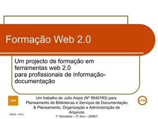 Formação Web 2.0 Um projecto de formação em  ferramentas web 2.0 para profissionais de informação-documentação Um trabalho de Julio Anjos (Nº 9040193) para  Planeamento de Bibliotecas e Serviços de Documentação & Planeamento, Organização e Administração de Arquivos 1º Semestre – 3º Ano – 2006/7 