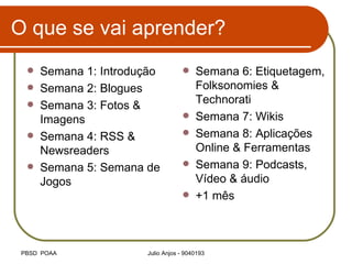 O que se vai aprender? Semana 1: Introdução Semana 2: Blogues Semana 3: Fotos & Imagens Semana 4: RSS & Newsreaders Semana 5: Semana de Jogos Semana 6: Etiquetagem, Folksonomies & Technorati Semana 7: Wikis Semana 8: Aplicações Online & Ferramentas Semana 9: Podcasts, Vídeo & áudio +1 mês  