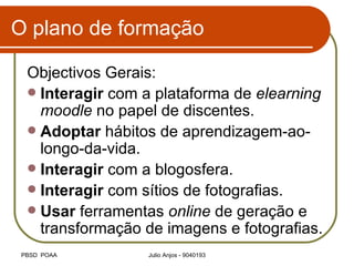 O plano de formação Objectivos Gerais: Interagir  com a plataforma de  elearning   moodle  no papel de discentes. Adoptar  hábitos de aprendizagem-ao-longo-da-vida. Interagir  com a blogosfera. Interagir  com sítios de fotografias. Usar  ferramentas  online  de geração e transformação de imagens e fotografias. 
