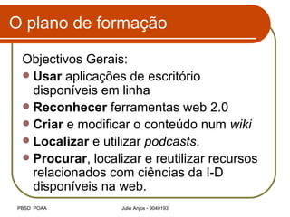 O plano de formação Objectivos Gerais: Usar  aplicações de escritório disponíveis em linha Reconhecer  ferramentas web 2.0  Criar  e modificar o conteúdo num  wiki Localizar  e utilizar  podcasts . Procurar , localizar e reutilizar recursos relacionados com ciências da I-D disponíveis na web. 