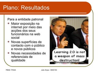 Plano: Resultados Para a entidade patronal Maior exposição na internet por meio das acções dos seus funcionários na web social Novas superfícies de contacto com o público e novos públicos Novas necessidades de referenciais de qualidade 