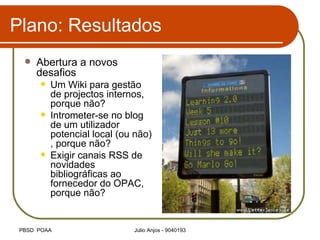 Plano: Resultados Abertura a novos desafios Um Wiki para gestão de projectos internos, porque não? Intrometer-se no blog de um utilizador potencial local (ou não) , porque não? Exigir canais RSS de novidades bibliográficas ao fornecedor do OPAC, porque não? 