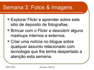 Semana 3: Fotos & Imagens Explorar Flickr e aprender sobre este sitio de deposito de fotografias. Brincar com o Flickr e descobrir alguns mashups internos e externos. Criar uma notícia no blogue sobre qualquer assunto relacionado com tecnologia que lhe tenha despertado a atenção esta semana. 