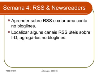 Semana 4: RSS & Newsreaders Aprender sobre RSS e criar uma conta no bloglines. Localizar alguns canais RSS úteis sobre I-D, agregá-los no bloglines. 