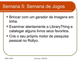Semana 5: Semana de Jogos Brincar com um gerador de imagens em linha. Examinar atentamente a LibraryThing e catalogar alguns livros seus favoritos. Crie o seu próprio motor de pesquisa pessoal no Rollyo. 