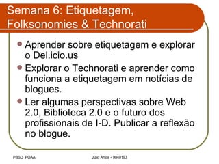 Semana 6: Etiquetagem, Folksonomies & Technorati Aprender sobre etiquetagem e explorar o Del.icio.us Explorar o Technorati e aprender como funciona a etiquetagem em notícias de blogues. Ler algumas perspectivas sobre Web 2.0, Biblioteca 2.0 e o futuro dos profissionais de I-D. Publicar a reflexão no blogue. 
