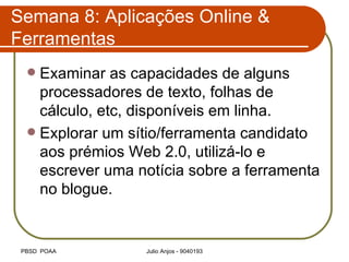 Semana 8: Aplicações Online & Ferramentas Examinar as capacidades de alguns processadores de texto, folhas de cálculo, etc, disponíveis em linha. Explorar um sítio/ferramenta candidato aos prémios Web 2.0, utilizá-lo e escrever uma notícia sobre a ferramenta no blogue. 