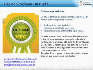 Uso do Programa EJA Digital
                                    Fechamento e avaliação

                                    Os educadores serão avaliados individualmente de
                                    acordo com os seguintes critérios:

                                    • Realizou todas as atividades
                                    • Estruturação do texto (coerência)
                                    • Relevância dos apontamentos e propostas.

                                    Este documento deve ser feito no PowerPoint (ou
                                    editor de apresentações), com print’s da tela, e
                                    postado como atividade até o dia 26 de abril (prazo
                                    2 semanas). O horário para realizar esta tarefa é a
                                    hora atividade e a entrega será considerada como
                                    cumprimento dessas horas.
                                    Atenção! Todos devem postar a atividade, mesmo
                                    aqueles que a realizarem em duplas.
adriano@institutoparamitas.org.br
vilma@institutoparamitas.org.br
mary@institutoparamitas.org.br
 