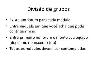 Divisão de grupos
• Existe um fórum para cada módulo
• Entre naquele em que você acha que pode
  contribuir mais
• Entre primeiro no fórum e monte sua equipe
  (dupla ou, no máximo trio)
• Todos os módulos devem ser contemplados
 
