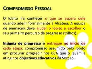 O lobito irá conhecer  o que se espera dele  quando aderir formalmente à Alcateia. A equipa de animação deve  ajudar o lobito a escolher  o seu primeiro percurso de progresso (trilhos). Insígnia de progresso  é  entregue  no início  de cada etapa : compromisso assumido pelo lobito em procurar progredir nos CCA que o levam a atingir os  objectivos educativos  da Secção. 