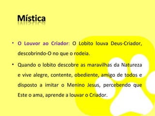 O Louvor ao Criador :  O Lobito louva Deus-Criador, descobrindo-O no que o rodeia. Quando o lobito descobre as maravilhas da Natureza e vive alegre, contente, obediente, amigo de todos e disposto a imitar o Menino Jesus, percebendo que Este o ama, aprende a louvar o Criador. 