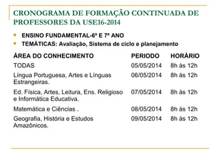 CRONOGRAMA DE FORMAÇÃO CONTINUADA DE
PROFESSORES DA USE16-2014
 ENSINO FUNDAMENTAL-6º E 7º ANO
 TEMÁTICAS: Avaliação, Sistema de ciclo e planejamento
ÁREA DO CONHECIMENTO PERIODO HORÁRIO
TODAS 05/05/2014 8h às 12h
Língua Portuguesa, Artes e Línguas
Estrangeiras.
06/05/2014 8h às 12h
Ed. Física, Artes, Leitura, Ens. Religioso
e Informática Educativa.
07/05/2014 8h às 12h
Matemática e Ciências . 08/05/2014 8h às 12h
Geografia, História e Estudos
Amazônicos.
09/05/2014 8h às 12h
 