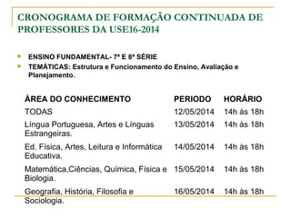 CRONOGRAMA DE FORMAÇÃO CONTINUADA DE
PROFESSORES DA USE16-2014
 ENSINO FUNDAMENTAL- 7ª E 8ª SÉRIE
 TEMÁTICAS: Estrutura e Funcionamento do Ensino, Avaliação e
Planejamento.
ÁREA DO CONHECIMENTO PERIODO HORÁRIO
TODAS 12/05/2014 14h às 18h
Língua Portuguesa, Artes e Línguas
Estrangeiras.
13/05/2014 14h às 18h
Ed. Física, Artes, Leitura e Informática
Educativa.
14/05/2014 14h às 18h
Matemática,Ciências, Química, Física e
Biologia.
15/05/2014 14h às 18h
Geografia, História, Filosofia e
Sociologia.
16/05/2014 14h às 18h
 