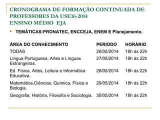 CRONOGRAMA DE FORMAÇÃO CONTINUADA DE
PROFESSORES DA USE16-2014
ENSINO MÉDIO EJA
 TEMÁTICAS:PRONATEC, ENCCEJA, ENEM E Planejamento.
ÁREA DO CONHECIMENTO PERIODO HORÁRIO
TODAS 26/05/2014 18h às 22h
Língua Portuguesa, Artes e Línguas
Estrangeiras.
27/05/2014 18h às 22h
Ed. Física, Artes, Leitura e Informática
Educativa.
28/05/2014 18h às 22h
Matemática,Ciências, Química, Física e
Biologia.
29/05/2014 18h às 22h
Geografia, História, Filosofia e Sociologia. 30/05/2014 18h às 22h
 