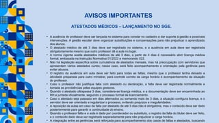 AVISOS IMPORTANTES
ATESTADOS MÉDICOS – LANÇAMENTO NO SGE.
• A ausência do professor deve ser lançada no sistema para constar no cadastro e dar suporte à gestão e possíveis
intervenções. A gestão escolar deve organizar substituições e compensações para não prejudicar o aprendizado
dos alunos.
• O atestado médico de até 3 dias deve ser registrado no sistema, e a ausência em aula deve ser registrada
obrigatoriamente mesmo que outro professor dê a aula no lugar.
• A norma vigente aceita atestados médicos de até 3 dias, a partir de 4 dias é necessário abrir licença médica
formal, embasada na Instrução Normativa 01/2022 e memorando 022.
• Não há legislação específica sobre cumulativos de atestados mensais, mas há preocupação com servidores que
apresentam vários atestados curtos; nesse caso, será feito acompanhamento e orientação pela gerência para
evitar abusos.
• O registro da ausência em aula deve ser feito para todas as faltas, mesmo que o professor tenha deixado a
atividade preparada para outro ministrar, para controle correto da carga horária e acompanhamento da situação
do professor.
• Caso o professor não justifique falta com atestado ou declaração, a falta deve ser registrada normalmente e
tomada as providências pelas equipes gestoras.
• Quando o atestado ultrapassa 3 dias, considera-se licença médica, e a documentação deve ser encaminhada ao
RH e juntada oficialmente, seguindo o processo formal de licenciamento.
• Caso o atestado seja passado em dias alternados ou somando mais de 3 dias, a situação configura licença, e o
servidor deve ser orientado a regularizar o processo, evitando prejuízos e irregularidades.
• A reposição de aulas em caso de falta por atestado de até 3 dias não é obrigatória, mas o conteúdo deve ser dado
posteriormente para garantir a continuidade do ensino.
• Quando o professor falta e a aula é dada por coordenador ou substituto, o registro da falta do titular deve ser feito,
e o conteúdo dado deve ser registrado separadamente para não prejudicar a carga horária.
• A integração entre as gerências será reforçada para acompanhamento dos casos de faltas e atestados, buscando
 
