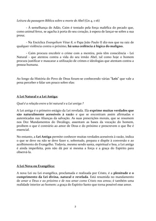 Leitura da passagem Bíblica sobre a morte de Abel (Gn 4, 1-16)
- À semelhança de Adão, Caim é tentado pela força maléfica do pecado que,
como animal feroz, se agacha à porta do seu coração, à espera de lançar-se sobre a sua
presa;
- Na Encíclica Evangelium Vitae 8, o Papa João Paulo II diz-nos que na raiz de
qualquer violência contra o próximo, há uma cedência á lógica do maligno.
- Caim procura encobrir o crime com a mentira, pois têm consciência - Lei
Natural - que atentou contra a vida do seu irmão Abel, tal como hoje o homem
procura justificar e mascarar a utilização de crimes e ideologias que atentam contra a
pessoa humana.

Ao longo da História do Povo de Deus foram-se conhecendo várias "Leis" que vale a
pena perceber e falar um pouco sobre elas:

A Lei Natural e a Lei Antiga:
Qual é a relação entre a lei natural e a Lei antiga ?
A Lei antiga é o primeiro estágio da Lei revelada. Ela exprime muitas verdades que
são naturalmente acessíveis à razão e que se encontram assim afirmadas e
autenticadas nas Alianças da salvação. As suas prescrições morais, que se resumem
nos Dez Mandamentos do Decálogo, assentam as bases da vocação do homem,
proíbem o que é contrário ao amor de Deus e do próximo e prescrevem o que lhe é
essencial.
No entanto, a Lei Antiga permite conhecer muitas verdades acessíveis à razão, indica
o que se deve ou não se deve fazer e, sobretudo, prepara e dispõe à conversão e ao
acolhimento do Evangelho. Todavia, mesmo sendo santa, espiritual e boa, a Lei antiga
é ainda imperfeita, pois não dá por si mesma a força e a graça do Espírito para
observá-la.

A Lei Nova ou Evangélica:
A nova Lei ou Lei evangélica, proclamada e realizada por Cristo, é a plenitude e o
cumprimento da Lei divina, natural e revelada. Está resumida no mandamento
de amar a Deus e ao próximo e de nos amar como Cristo nos amou; é também uma
realidade interior ao homem: a graça do Espírito Santo que torna possível esse amor.

2

 