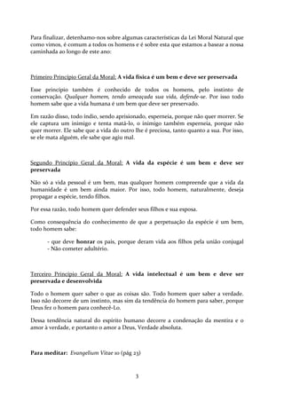 Para finalizar, detenhamo-nos sobre algumas características da Lei Moral Natural que
como vimos, é comum a todos os homens e é sobre esta que estamos a basear a nossa
caminhada ao longo de este ano:

Primeiro Princípio Geral da Moral: A vida física é um bem e deve ser preservada
Esse princípio também é conhecido de todos os homens, pelo instinto de
conservação. Qualquer homem, tendo ameaçada sua vida, defende-se. Por isso todo
homem sabe que a vida humana é um bem que deve ser preservado.
Em razão disso, todo índio, sendo aprisionado, esperneia, porque não quer morrer. Se
ele captura um inimigo e tenta matá-lo, o inimigo também esperneia, porque não
quer morrer. Ele sabe que a vida do outro lhe é preciosa, tanto quanto a sua. Por isso,
se ele mata alguém, ele sabe que agiu mal.

Segundo Princípio Geral da Moral: A vida da espécie é um bem e deve ser
preservada
Não só a vida pessoal é um bem, mas qualquer homem compreende que a vida da
humanidade é um bem ainda maior. Por isso, todo homem, naturalmente, deseja
propagar a espécie, tendo filhos.
Por essa razão, todo homem quer defender seus filhos e sua esposa.
Como consequência do conhecimento de que a perpetuação da espécie é um bem,
todo homem sabe:
- que deve honrar os pais, porque deram vida aos filhos pela união conjugal
- Não cometer adultério.

Terceiro Princípio Geral da Moral: A vida intelectual é um bem e deve ser
preservada e desenvolvida
Todo o homem quer saber o que as coisas são. Todo homem quer saber a verdade.
Isso não decorre de um instinto, mas sim da tendência do homem para saber, porque
Deus fez o homem para conhecê-Lo.
Dessa tendência natural do espírito humano decorre a condenação da mentira e o
amor à verdade, e portanto o amor a Deus, Verdade absoluta.

Para meditar: Evangelium Vitae 10 (pág 23)

3

 