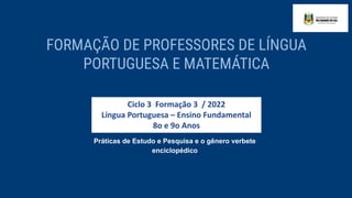 Ciclo 3 Formação 3 / 2022
Língua Portuguesa – Ensino Fundamental
8o e 9o Anos
Práticas de Estudo e Pesquisa e o gênero verbete
enciclopédico
FORMAÇÃO DE PROFESSORES DE LÍNGUA
PORTUGUESA E MATEMÁTICA
 
