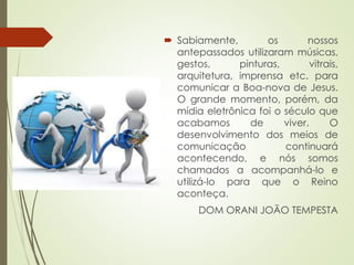  Sabiamente, os nossos
antepassados utilizaram músicas,
gestos, pinturas, vitrais,
arquitetura, imprensa etc. para
comunicar a Boa-nova de Jesus.
O grande momento, porém, da
mídia eletrônica foi o século que
acabamos de viver. O
desenvolvimento dos meios de
comunicação continuará
acontecendo, e nós somos
chamados a acompanhá-lo e
utilizá-lo para que o Reino
aconteça.
DOM ORANI JOÃO TEMPESTA
 