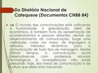 Do Diretório Nacional de
Catequese (Documentos CNBB 84)
 168. O mundo das comunicações está unificando
a humanidade. A globalização, além de
econômica, é também fruto da aproximação de
acontecimentos e pessoas distantes, devido ao
desenvolvimento da comunicação. Surge uma
variedade, cada vez maior, de linguagens e
símbolos, métodos dinâmicos para a
comunicação de todo tipo de mensagem. Nestes
últimos tempos, a comunicação social
desenvolveu-se com poderosos recursos
tecnológicos. A evangelização não pode
prescindir, hoje, dos meios de comunicação e da
cultura que deles está nascendo.
 