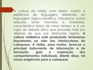  A cultura da mídia, com efeito, mostra a
existência de linguagens diferentes da
linguagem lógico-científica. Impulsiona outras
relações entre memória e imediatez,
característica típica de nosso tempo, e é um
lugar de debate ético que procede mais por
dilemas do que por definições rígidas. A
cultura midiática está produzindo fenômenos
importantes na vida dos interlocutores da
catequese. A mídia, para muitos, torna-se o
principal instrumento de informação e de
formação, guia e inspiração dos
comportamentos individuais. Diante disso, há
novas exigências para a catequese.
 