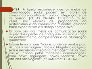 169. A igreja reconhece que os meios de
comunicação social podem ser fatores de
comunhão e contribuem para a integração entre
as pessoas (cf. AS 137-140). Entretanto, muitas
vezes, são veículos de propaganda do
materialismo e do consumismo reinantes, gerando
falsas expectativas e o desejo competitivo.
 O bom uso dos meios de comunicação social
requer dos agentes de catequese um sério esforço
de conhecimento, competência e de atualização
qualificada.
 É bom lembrar que “não é suficiente usá-los para
difundir a mensagem cristã e o Magistério da igreja,
mas é necessário integrar a mensagem nessa nova
cultura, criada pelas modernas comunicações,
com novas linguagens, novas técnicas, novas
atitudes psicológicas” (cf. RMi 37; cf. DGC 161).
 