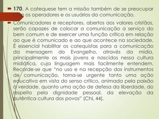  170. A catequese tem a missão também de se preocupar
com os operadores e os usuários da comunicação.
 Comunicadores e receptores, abertos aos valores cristãos,
serão capazes de colocar a comunicação a serviço do
bem comum e de exercer uma função crítica em relação
ao que é comunicado e ao que acontece na sociedade.
É essencial habilitar os catequistas para a comunicação
da mensagem do Evangelho, através da mídia,
principalmente os mais jovens e nascidos nessa cultura
midiática, cuja linguagem mais facilmente entendem.
Recorde-se que “no uso e na recepção dos instrumentos
de comunicação, torna-se urgente tanto uma ação
educativa em vista do senso crítico, animada pela paixão
à verdade, quanto uma ação de defesa da liberdade, do
respeito pela dignidade pessoal, da elevação da
autêntica cultura dos povos” (ChL 44).
 