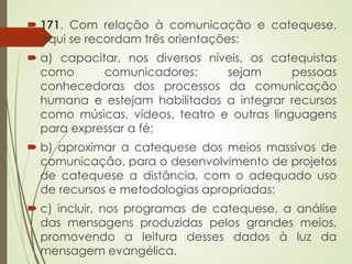 171. Com relação à comunicação e catequese,
aqui se recordam três orientações:
 a) capacitar, nos diversos níveis, os catequistas
como comunicadores: sejam pessoas
conhecedoras dos processos da comunicação
humana e estejam habilitados a integrar recursos
como músicas, vídeos, teatro e outras linguagens
para expressar a fé;
 b) aproximar a catequese dos meios massivos de
comunicação, para o desenvolvimento de projetos
de catequese a distância, com o adequado uso
de recursos e metodologias apropriadas;
 c) incluir, nos programas de catequese, a análise
das mensagens produzidas pelos grandes meios,
promovendo a leitura desses dados à luz da
mensagem evangélica.
 