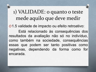 1) VALIDADE: o quanto o teste 
mede aquilo que deve medir 
O1.5 validade de impacto ou efeito retroativo: 
Está relacionado às consequências dos 
resultados da avaliação não só no indivíduo, 
como também na sociedade, consequências 
essas que podem ser tanto positivas como 
negativas, dependendo da forma como for 
encarada. 
 