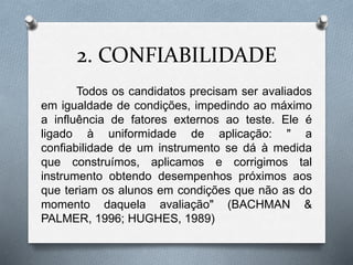 2. CONFIABILIDADE 
Todos os candidatos precisam ser avaliados 
em igualdade de condições, impedindo ao máximo 
a influência de fatores externos ao teste. Ele é 
ligado à uniformidade de aplicação: " a 
confiabilidade de um instrumento se dá à medida 
que construímos, aplicamos e corrigimos tal 
instrumento obtendo desempenhos próximos aos 
que teriam os alunos em condições que não as do 
momento daquela avaliação" (BACHMAN & 
PALMER, 1996; HUGHES, 1989) 
 
