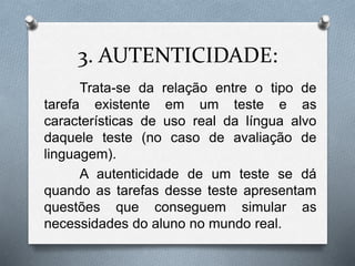 3. AUTENTICIDADE: 
Trata-se da relação entre o tipo de 
tarefa existente em um teste e as 
características de uso real da língua alvo 
daquele teste (no caso de avaliação de 
linguagem). 
A autenticidade de um teste se dá 
quando as tarefas desse teste apresentam 
questões que conseguem simular as 
necessidades do aluno no mundo real. 
 