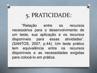 5. PRATICIDADE: 
“Relação entre os recursos 
necessários para o desenvolvimento de 
um teste, sua aplicação e os recursos 
disponíveis para essas atividades”. 
(SANTOS, 2007, p.44). Um teste prático 
tem equivalência entre os recursos 
disponíveis e as necessidades exigidas 
para colocá-lo em prática. 
 