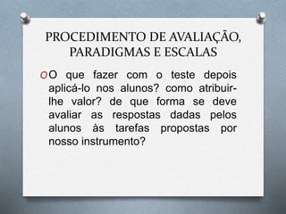 PROCEDIMENTO DE AVALIAÇÃO, 
PARADIGMAS E ESCALAS 
OO que fazer com o teste depois 
aplicá-lo nos alunos? como atribuir-lhe 
valor? de que forma se deve 
avaliar as respostas dadas pelos 
alunos às tarefas propostas por 
nosso instrumento? 
 