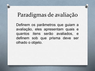 Paradigmas de avaliação 
Definem os parâmetros que guiam a 
avaliação, eles apresentam quais e 
quantos itens serão avaliados, e 
definem sob que prisma deve ser 
olhado o objeto. 
 