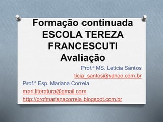 Formação continuada 
ESCOLA TEREZA 
FRANCESCUTI 
Avaliação 
Prof.ª MS. Letícia Santos 
ticia_santos@yahoo.com.br 
Prof.ª Esp. Mariana Correia 
mari.literatura@gmail.com 
http://profmarianacorreia.blogspot.com.br 
 
