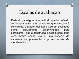 Escalas de avaliação 
Parte do paradigma: é a partir do que foi definido 
como parâmetro num paradigma que a escala é 
construída; é a partir dos itens a serem avaliados 
(itens previamente determinados pelo 
paradigma), que é construída a escala para cada 
item. Assim sendo, ela é uma espécie de 
esquema de pontuação e possui níveis de 
atendimento. 
 