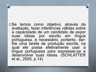 OSe temos como objetivo, através da 
avaliação, fazer inferências válidas sobre 
a capacidade de um candidato de expor 
suas ideias por escrito em língua 
portuguesa, é necessário, portanto, dar-lhe 
uma tarefa de produção escrita, na 
qual ele possa efetivamente usar a 
língua portuguesa para expressar-se e 
desenvolver suas ideias. (SCHLATTER 
et al., 2005, p.14) 
 