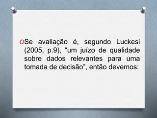 OSe avaliação é, segundo Luckesi 
(2005, p.9), “um juízo de qualidade 
sobre dados relevantes para uma 
tomada de decisão”, então devemos: 
 